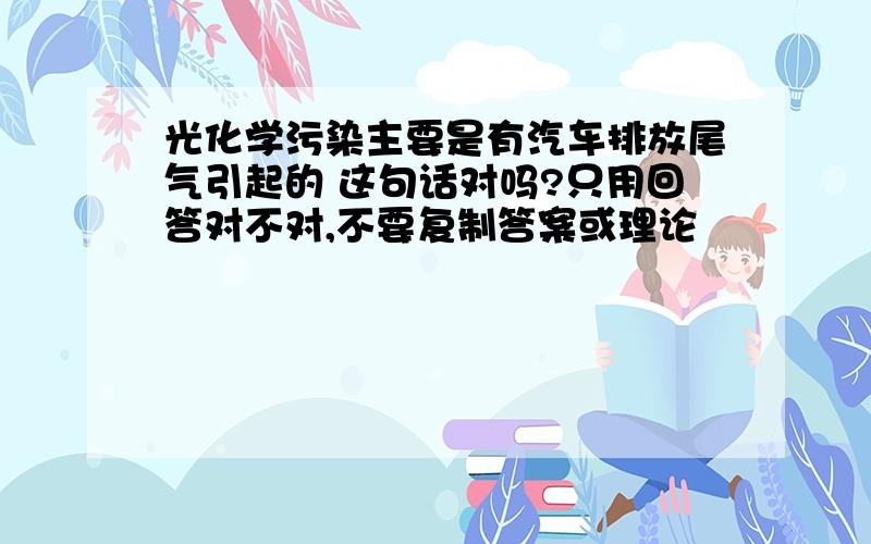 光化学污染主要是有汽车排放尾气引起的 这句话对吗?只用回答对不对,不要复制答案或理论