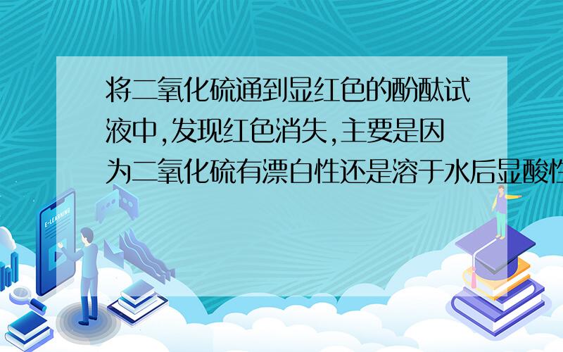 将二氧化硫通到显红色的酚酞试液中,发现红色消失,主要是因为二氧化硫有漂白性还是溶于水后显酸性?