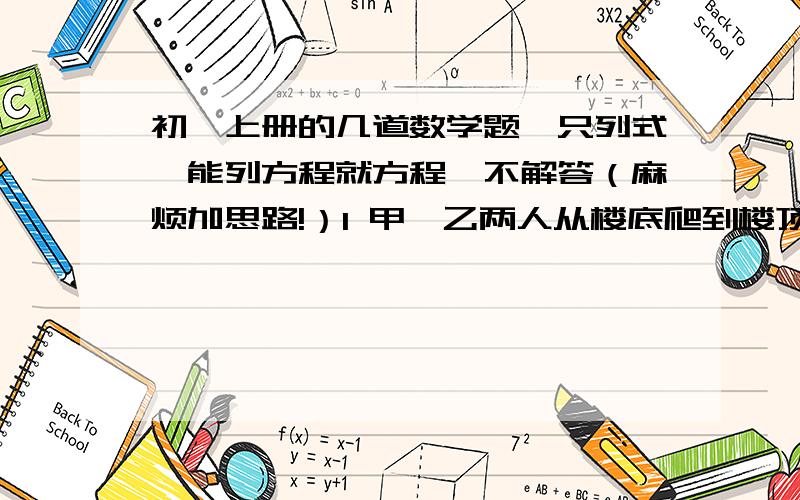 初一上册的几道数学题,只列式,能列方程就方程,不解答（麻烦加思路!）1 甲、乙两人从楼底爬到楼顶,甲平均每分钟爬楼梯40级,乙平均每分钟爬50级,甲先出发2分钟,结果两人同时到达楼顶,问从