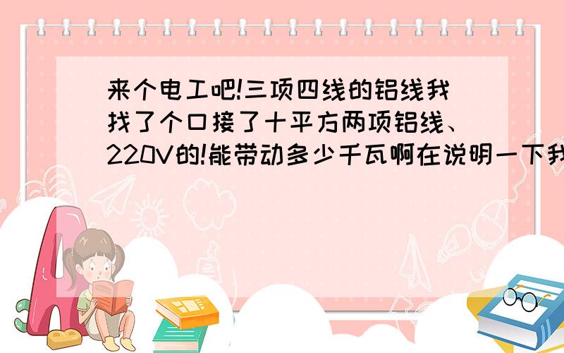 来个电工吧!三项四线的铝线我找了个口接了十平方两项铝线、220V的!能带动多少千瓦啊在说明一下我是在三项四线的电缆用十平方的铝线两项接的、有五米然后用铜电缆接到电闸上了、开着4