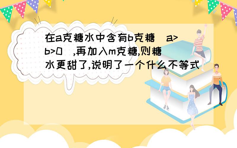 在a克糖水中含有b克糖（a>b>0),再加入m克糖,则糖水更甜了,说明了一个什么不等式