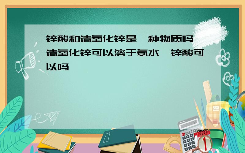 锌酸和请氧化锌是一种物质吗,请氧化锌可以溶于氨水,锌酸可以吗