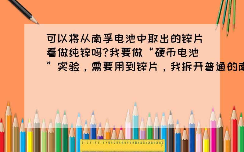 可以将从南孚电池中取出的锌片看做纯锌吗?我要做“硬币电池”实验，需要用到锌片，我拆开普通的南孚1.5V的干电池，想取出里面的锌片，请问：是否外面包上包装纸的那层就是镀锌的铁