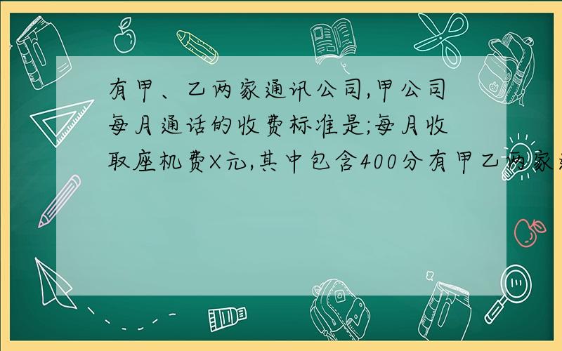 有甲、乙两家通讯公司,甲公司每月通话的收费标准是;每月收取座机费X元,其中包含400分有甲乙两家通讯公司,甲公司每月通话的收费标准时：每月收取座机费X元,其中包含400分钟的通话费,超