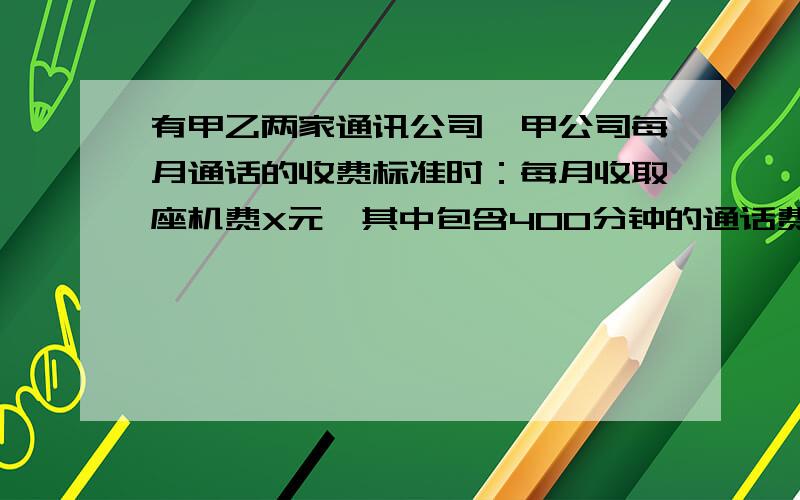 有甲乙两家通讯公司,甲公司每月通话的收费标准时：每月收取座机费X元,其中包含400分钟的通话费,超过400分钟的,超过部分每分钟通话按y元的标准收取费用；乙公司每月通话收费标准如下：