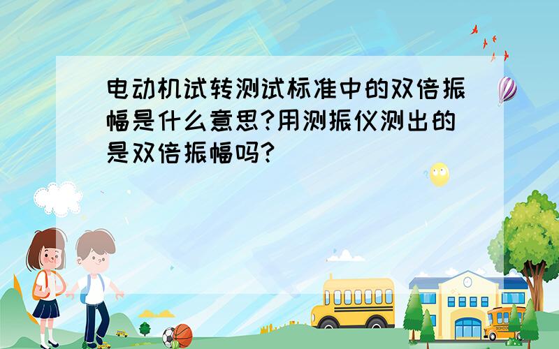 电动机试转测试标准中的双倍振幅是什么意思?用测振仪测出的是双倍振幅吗?