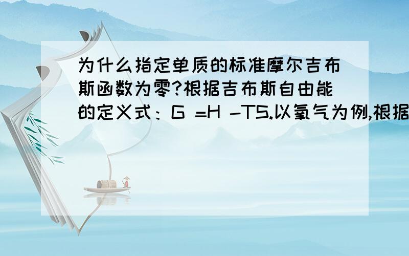 为什么指定单质的标准摩尔吉布斯函数为零?根据吉布斯自由能的定义式：G =H -TS.以氧气为例,根据定义式：G(氧气）=H（氧气）-T*S(氧气）=0可以理解H(氧气）=0,但S(氧气）并不等于0.那么为什么