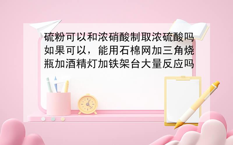 硫粉可以和浓硝酸制取浓硫酸吗如果可以，能用石棉网加三角烧瓶加酒精灯加铁架台大量反应吗