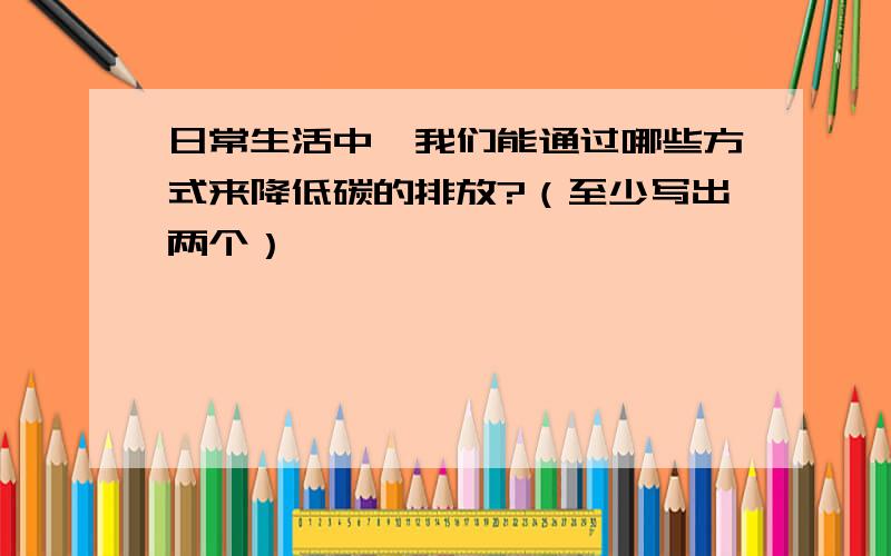 日常生活中,我们能通过哪些方式来降低碳的排放?（至少写出两个）