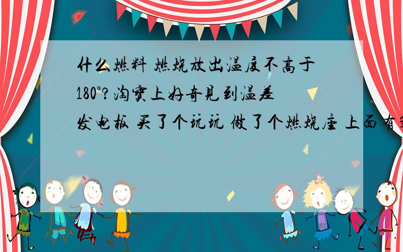 什么燃料 燃烧放出温度不高于180°?淘宝上好奇见到温差发电板 买了个玩玩 做了个燃烧座 上面有氧化铝散热片下面有热量就发3V5A电 但发电板工作不能超高180°问用什么燃料 不要比如硫的高