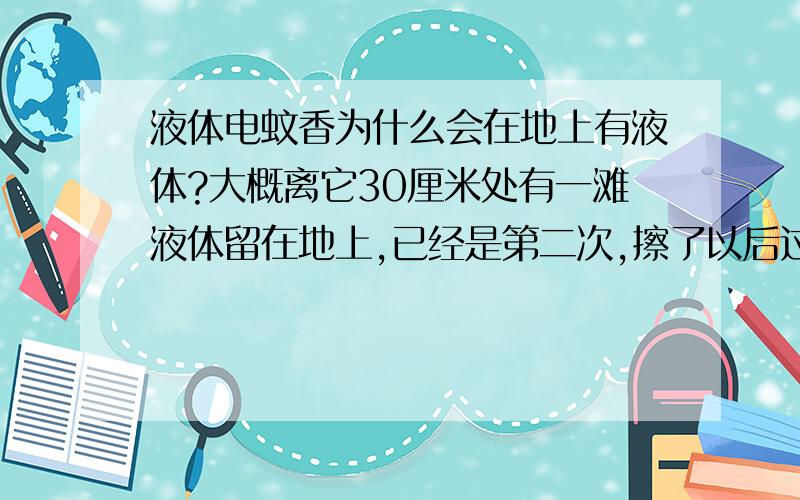 液体电蚊香为什么会在地上有液体?大概离它30厘米处有一滩液体留在地上,已经是第二次,擦了以后过几天又有.请问是正常现象吗?这滩液体我闻了闻,是液体电蚊香的味道我今天又看了一下,又