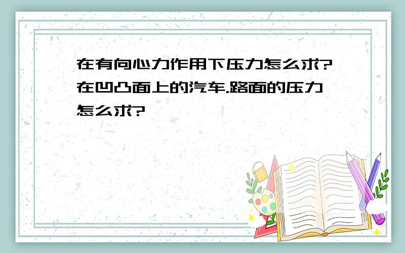 在有向心力作用下压力怎么求?在凹凸面上的汽车.路面的压力怎么求?