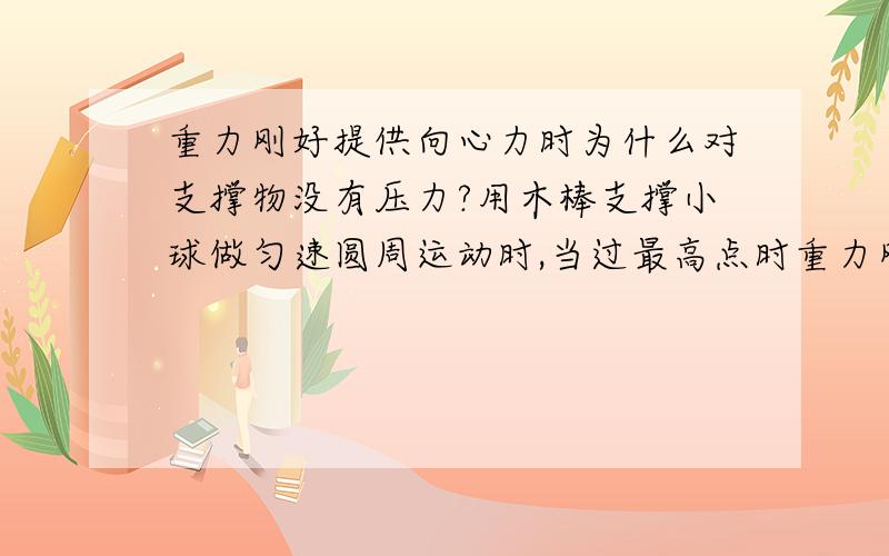 重力刚好提供向心力时为什么对支撑物没有压力?用木棒支撑小球做匀速圆周运动时,当过最高点时重力刚好提供向心力...问：此时小球为什么对木棒没有压力!?“小球这时候同样受地球引力实