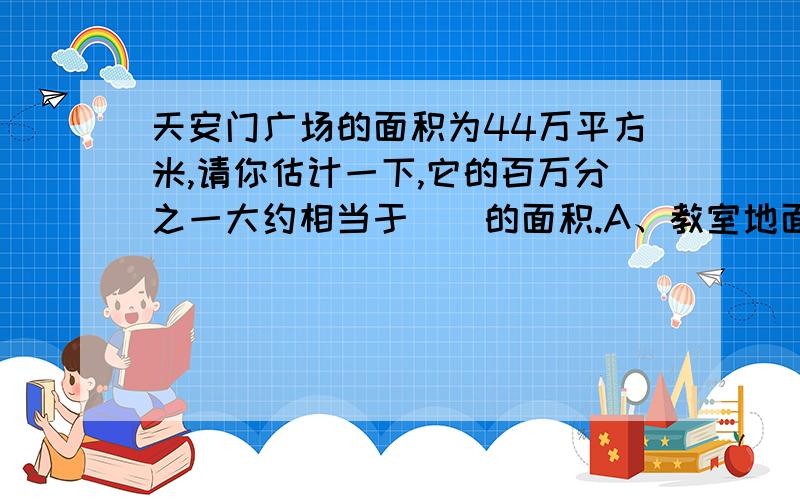 天安门广场的面积为44万平方米,请你估计一下,它的百万分之一大约相当于（）的面积.A、教室地面 B．黑板面 C．课桌面 D．文具盒盒面