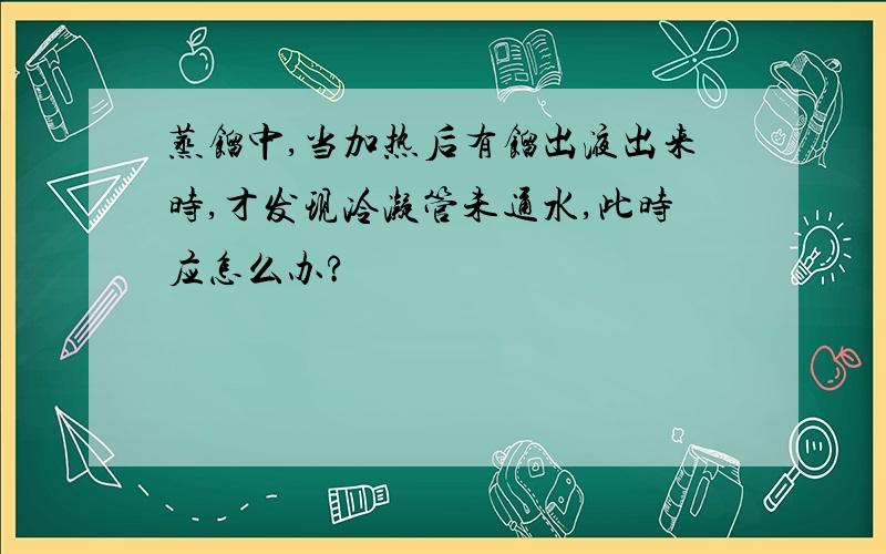 蒸馏中,当加热后有馏出液出来时,才发现冷凝管未通水,此时应怎么办?