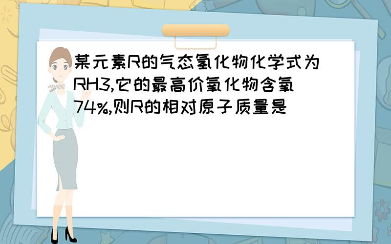 某元素R的气态氢化物化学式为RH3,它的最高价氧化物含氧74%,则R的相对原子质量是