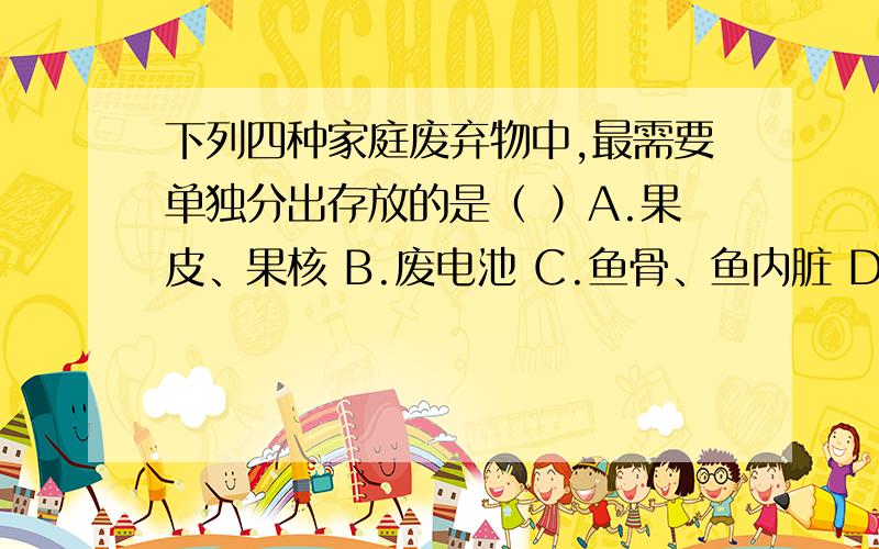 下列四种家庭废弃物中,最需要单独分出存放的是（ ）A.果皮、果核 B.废电池 C.鱼骨、鱼内脏 D.废纸