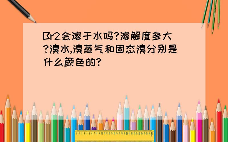 Br2会溶于水吗?溶解度多大?溴水,溴蒸气和固态溴分别是什么颜色的?