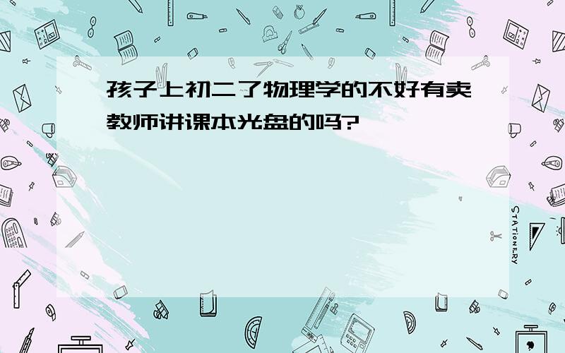 孩子上初二了物理学的不好有卖教师讲课本光盘的吗?