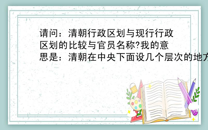 请问：清朝行政区划与现行行政区划的比较与官员名称?我的意思是：清朝在中央下面设几个层次的地方政府（如现在是省、市、县、乡等）,相应的官员名称是什么?要全的、准的.再提示：您