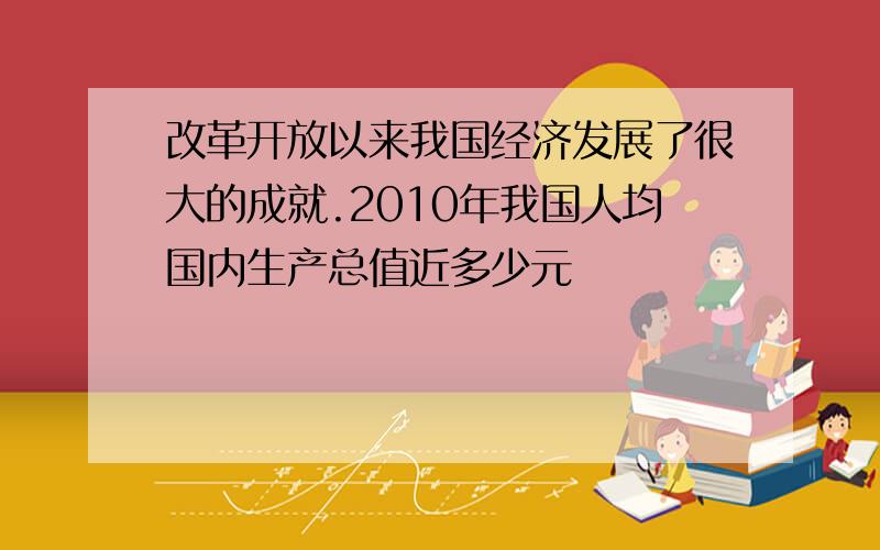 改革开放以来我国经济发展了很大的成就.2010年我国人均国内生产总值近多少元