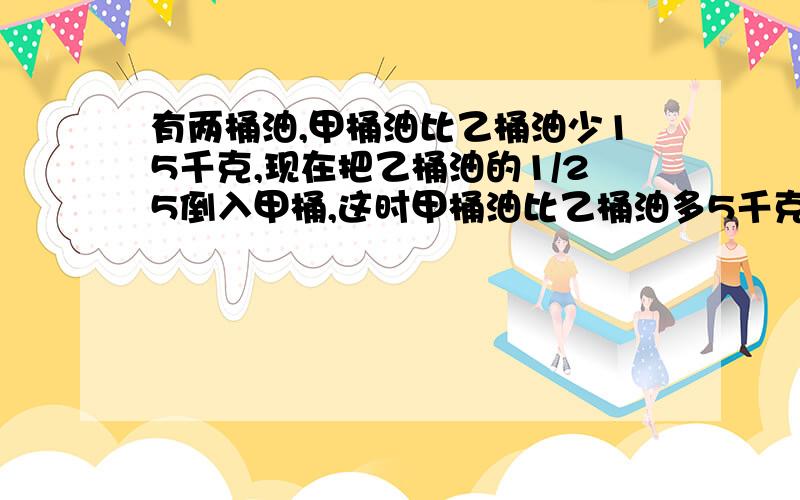 有两桶油,甲桶油比乙桶油少15千克,现在把乙桶油的1/25倒入甲桶,这时甲桶油比乙桶油多5千克,乙桶油原来有多少千克?）