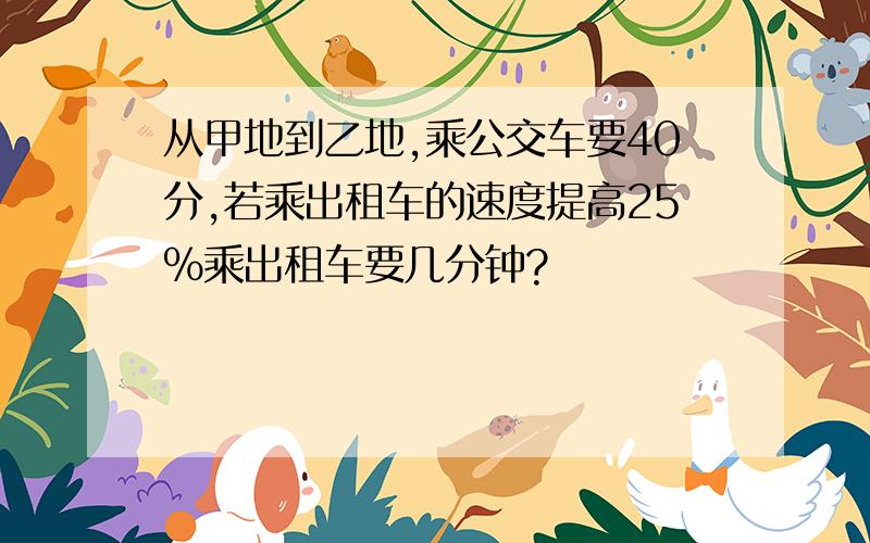 从甲地到乙地,乘公交车要40分,若乘出租车的速度提高25%乘出租车要几分钟?