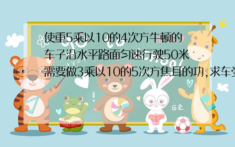 使重5乘以10的4次方牛顿的车子沿水平路面匀速行驶50米需要做3乘以10的5次方焦耳的功,求车受到的阻力是多少