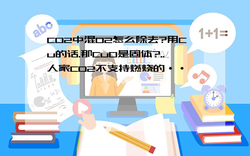 CO2中混O2怎么除去?用Cu的话.那CuO是固体?..人家CO2不支持燃烧的··