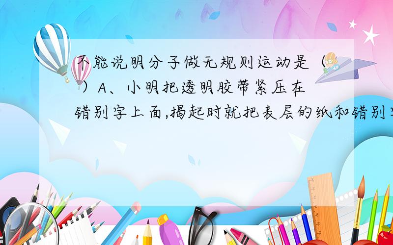 不能说明分子做无规则运动是（ ）A、小明把透明胶带紧压在错别字上面,揭起时就把表层的纸和错别字一起粘了起来B、考场中小明为了精神,涂了清凉油,许多考生都闻到了气味C、当有人用修