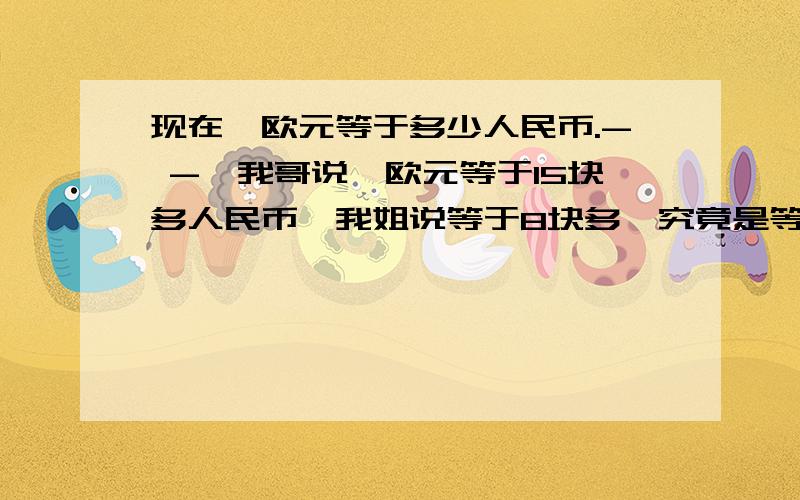 现在一欧元等于多少人民币.- -,我哥说一欧元等于15块多人民币,我姐说等于8块多,究竟是等于多少呀?