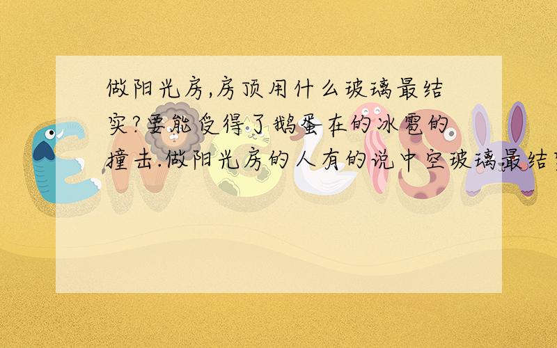 做阳光房,房顶用什么玻璃最结实?要能受得了鹅蛋在的冰雹的撞击.做阳光房的人有的说中空玻璃最结实,有的说夹胶玻璃最结实,不知道谁的话可靠.