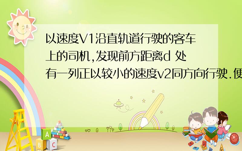 以速度V1沿直轨道行驶的客车上的司机,发现前方距离d 处有一列正以较小的速度v2同方向行驶.便立即刹车.使客车以大小为a 的加速度做匀减速运动,以免两列车相撞,a应满足什么条件