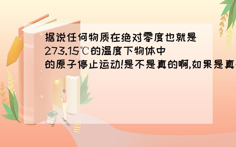 据说任何物质在绝对零度也就是273.15℃的温度下物体中的原子停止运动!是不是真的啊,如果是真的那么我据说任何物质在绝对零度下也就是-273.15℃下物体中的原子停止运动！这是不是真的啊