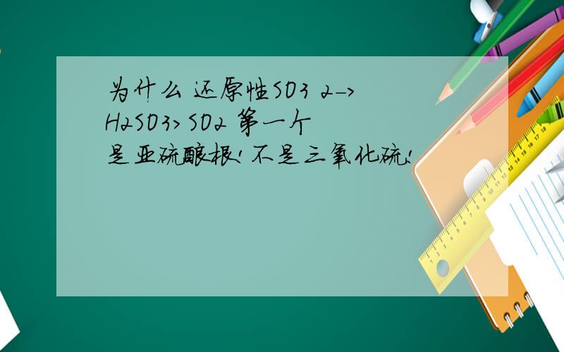 为什么 还原性SO3 2->H2SO3>SO2 第一个 是亚硫酸根!不是三氧化硫!