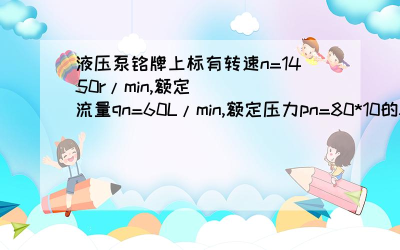 液压泵铭牌上标有转速n=1450r/min,额定流量qn=60L/min,额定压力pn=80*10的5次方Pa,泵的效率η=0.8,试求、