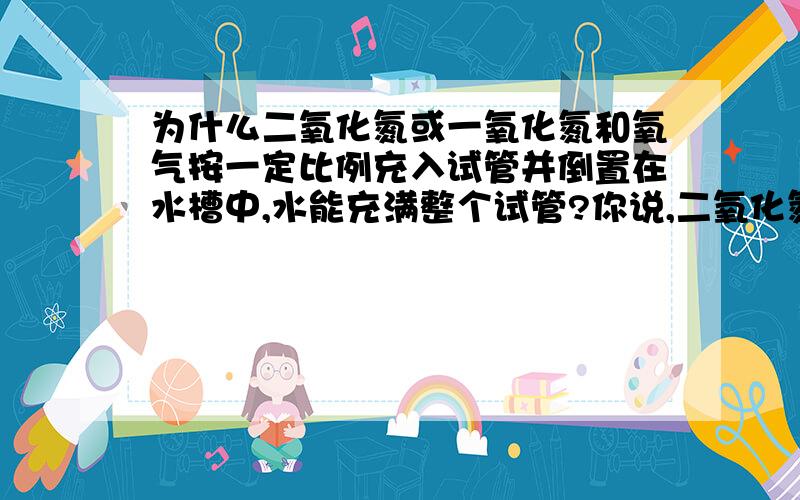 为什么二氧化氮或一氧化氮和氧气按一定比例充入试管并倒置在水槽中,水能充满整个试管?你说,二氧化氮和水反应,总有一氧化氮生成,怎么可能会充满整个试管.就算是一氧化氮,也要消耗氧气