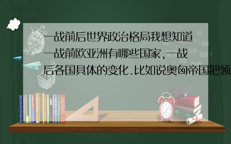 一战前后世界政治格局我想知道一战前欧亚洲有哪些国家,一战后各国具体的变化.比如说奥匈帝国把领土分给了几个国家、建立了什么国家,整个欧洲出现了什么或消失了什么国家,因为什么.