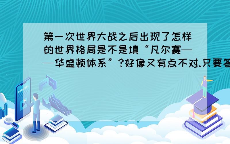 第一次世界大战之后出现了怎样的世界格局是不是填“凡尔赛——华盛顿体系”?好像又有点不对.只要答一个词就可以了,比如说第二次世界大战之后形成的格局是两极格局,不要一版一版的字