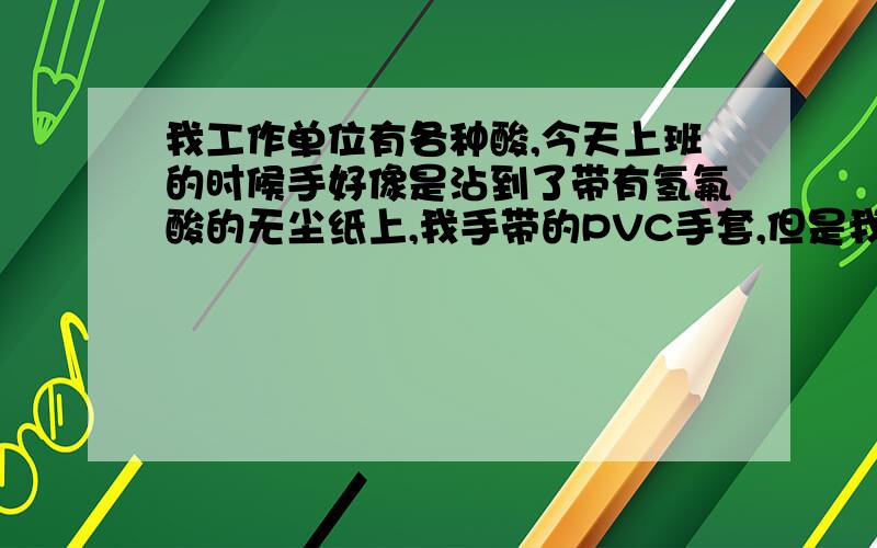 我工作单位有各种酸,今天上班的时候手好像是沾到了带有氢氟酸的无尘纸上,我手带的PVC手套,但是我不确定手套有没有破损.请问手沾氢氟酸什么感觉.我知道会腐蚀骨骼，我的意思是刚开始