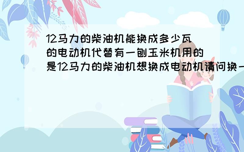 12马力的柴油机能换成多少瓦的电动机代替有一刨玉米机用的是12马力的柴油机想换成电动机请问换一个什么技术参数的比较好?各种参数越详细越好(输出功率,实际耗电功率,转距,转数.)最好