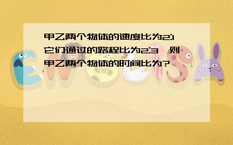 甲乙两个物体的速度比为2:1它们通过的路程比为2:3,则甲乙两个物体的时间比为?