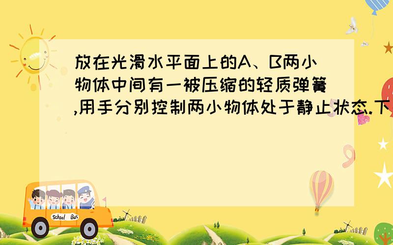 放在光滑水平面上的A、B两小物体中间有一被压缩的轻质弹簧,用手分别控制两小物体处于静止状态.下列正确的为;A两手同时放开后,两物体的总动量为零B先放开右手,后放开左手,两物体的总动