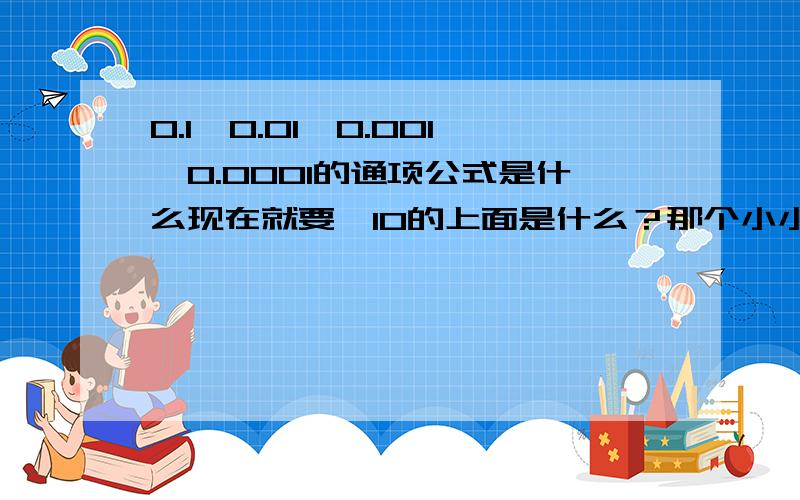 0.1,0.01,0.001,0.0001的通项公式是什么现在就要,10的上面是什么？那个小小的东西