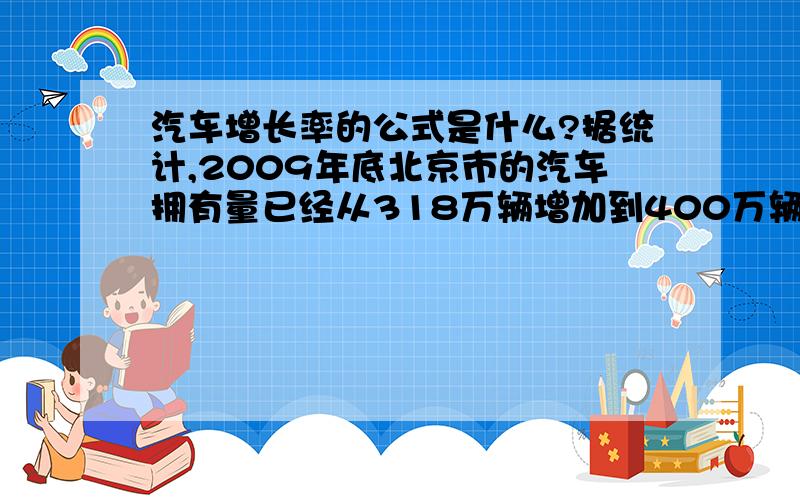 汽车增长率的公式是什么?据统计,2009年底北京市的汽车拥有量已经从318万辆增加到400万辆从2008年底到2009年底,北京市汽车拥有量的年增长率是多少?（精确到0.1%）?如果保持这样的年长率,到201