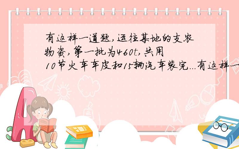 有这样一道题,运往某地的支农物资,第一批为460t,共用10节火车车皮和15辆汽车装完...有这样一道题,运往某地的支农物资,第一批为460T,共用10节火车车皮和15辆汽车装完,第二批为340t,共用8节火