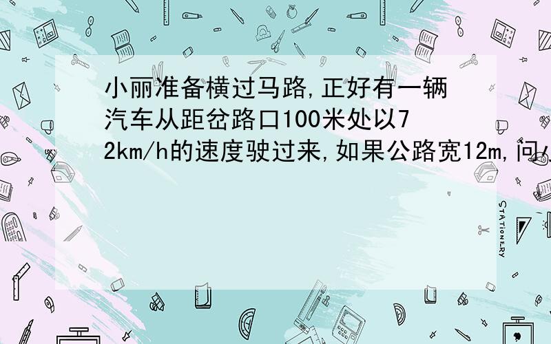 小丽准备横过马路,正好有一辆汽车从距岔路口100米处以72km/h的速度驶过来,如果公路宽12m,问小丽以1.2m/s的速度通过公路安全吗