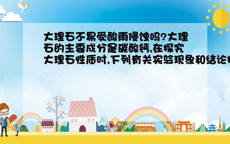 大理石不易受酸雨侵蚀吗?大理石的主要成分是碳酸钙,在探究大理石性质时,下列有关实验现象和结论描述中,不正确的是A在大理石的板砖碎块上,滴加稀盐酸有气泡产生 B大理石与稀盐酸反应