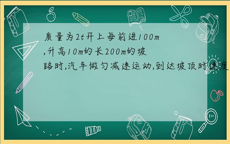 质量为2t开上每前进100m,升高10m的长200m的坡路时,汽车做匀减速运动,到达坡顶时速度减小质量为2t的汽车,在水平路面以20m/s的速度运动,当开上每前进100m,升高10m的长200m的坡路时,汽车做匀减速