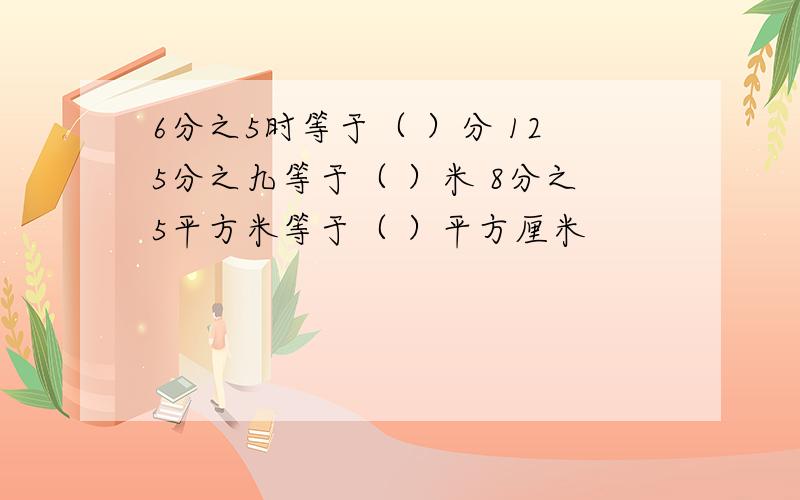 6分之5时等于（ ）分 125分之九等于（ ）米 8分之5平方米等于（ ）平方厘米